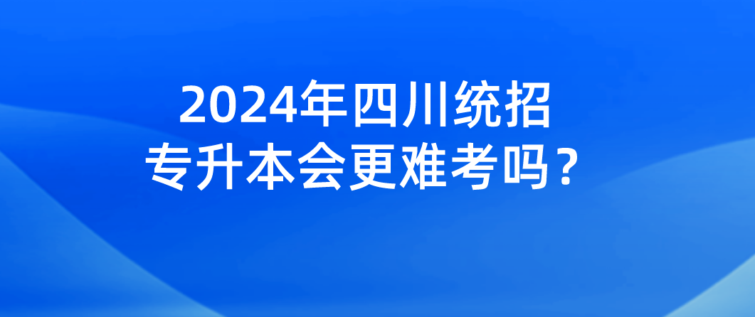 2024年四川統(tǒng)招專升本會更難考嗎？(圖1)