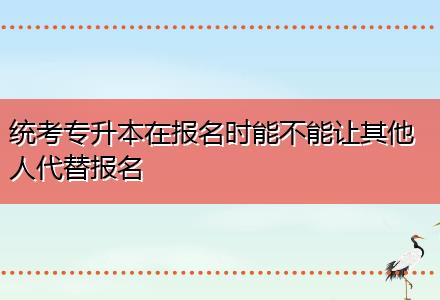 統(tǒng)考專升本在報(bào)名時(shí)能不能讓其他人代替報(bào)名