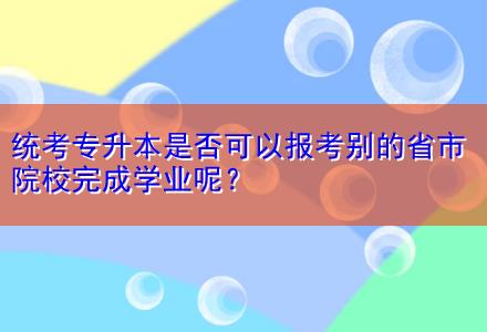 統(tǒng)考專升本是否可以報考別的省市院校完成學(xué)業(yè)呢？