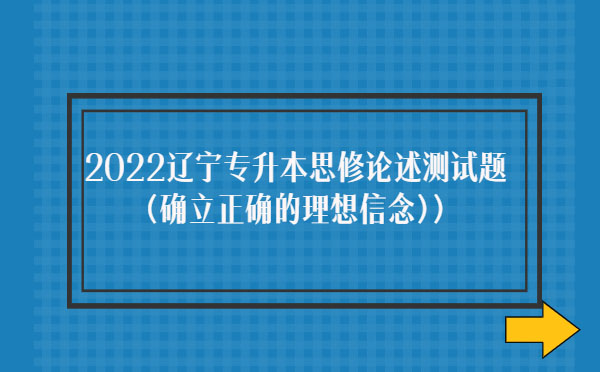 2022遼寧專(zhuān)升本思修論述測(cè)試題(確立正確的理想信念)