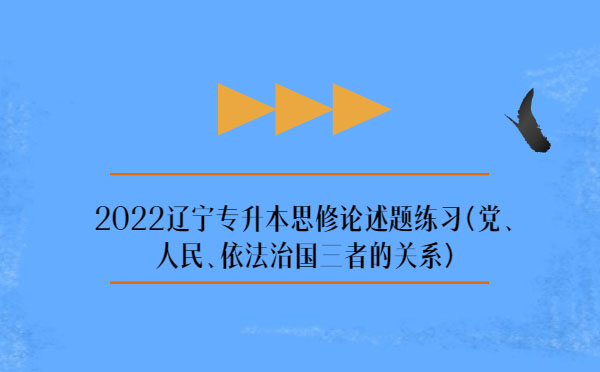 2022遼寧專升本思修論述題練習(黨、人民、依法治國三者的關(guān)系)