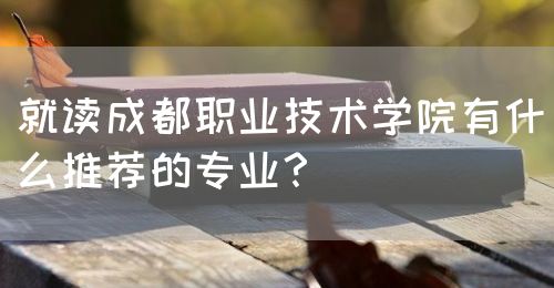 就讀成都職業(yè)技術(shù)學(xué)院有什么推薦的專業(yè)？(圖1)