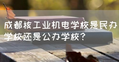 成都核工業(yè)機電學(xué)校是民辦學(xué)校還是公辦學(xué)校？(圖1)