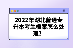 2022年湖北普通專升本考生檔案怎么處理？