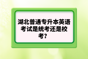 湖北普通專升本英語考試是統(tǒng)考還是校考？