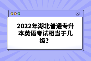 2022年湖北普通專升本英語考試相當于幾級？