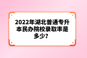 2022年湖北普通專升本民辦院校錄取率是多少？