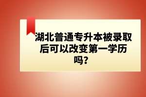 湖北普通專升本被錄取后可以改變第一學歷嗎？