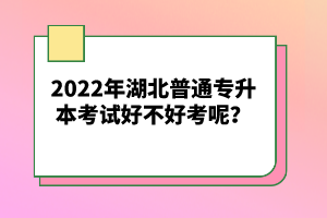 2022年湖北普通專升本考試好不好考呢？