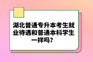 湖北普通專升本考生就業(yè)待遇和普通本科學生一樣嗎？