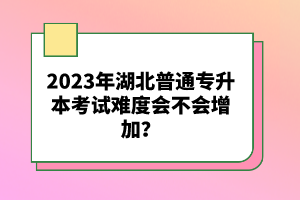 2023年湖北普通專升本考試難度會(huì)不會(huì)增加？