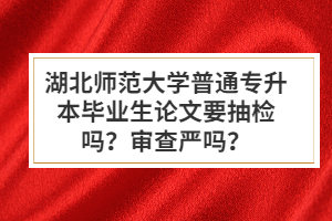 湖北師范大學(xué)普通專(zhuān)升本畢業(yè)生論文要抽檢嗎？審查嚴(yán)嗎？