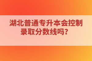 湖北普通專升本會控制錄取分?jǐn)?shù)線嗎？