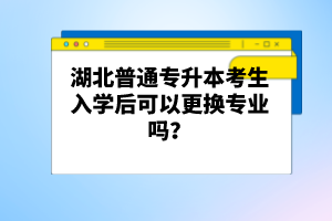 湖北普通專(zhuān)升本考生入學(xué)后可以更換專(zhuān)業(yè)嗎？