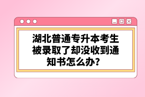 湖北普通專升本考生被錄取了卻沒收到通知書怎么辦？