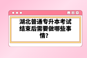 湖北普通專升本考試結(jié)束后需要做哪些事情？