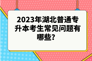 2023年湖北普通專(zhuān)升本考生常見(jiàn)問(wèn)題有哪些？