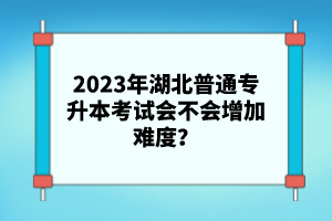 2023年湖北普通專升本考試會不會增加難度？