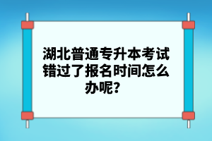 湖北普通專升本考試錯(cuò)過(guò)了報(bào)名時(shí)間怎么辦呢？