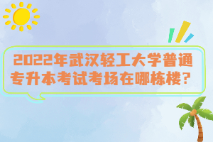 2022年武漢輕工大學(xué)普通專升本考試考場在哪棟樓？