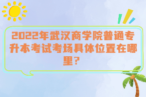  2022年武漢商學(xué)院普通專(zhuān)升本考試考場(chǎng)具體位置在哪里？