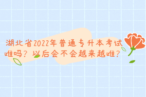 湖北省2022年普通專升本考試難嗎？以后會不會越來越難？