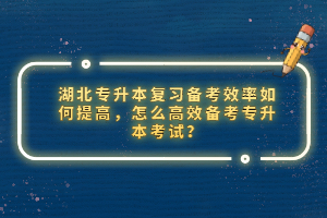 湖北專升本復(fù)習(xí)備考效率如何提高，怎么高效備考專升本考試？