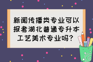 新聞傳播類專業(yè)可以報考湖北普通專升本工藝美術(shù)專業(yè)嗎？