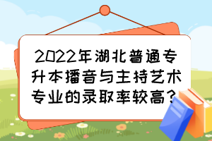 2022年湖北普通專升本播音與主持藝術(shù)專業(yè)的錄取率較高？