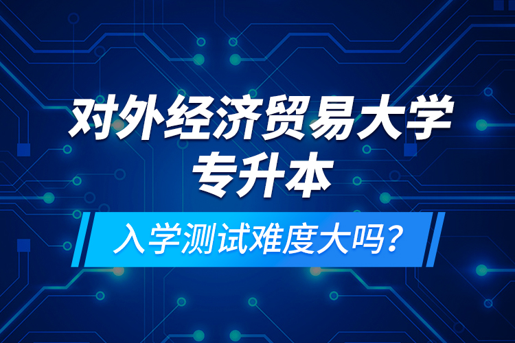 對外經(jīng)濟(jì)貿(mào)易大學(xué)專升本入學(xué)測試難度大嗎？