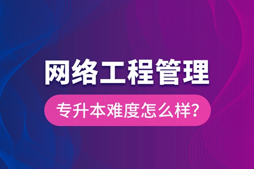 網(wǎng)絡工程管理專升本難度怎么樣？