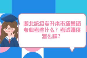 湖北統招專升本市場營銷專業(yè)考些什么？考試難度怎么樣？