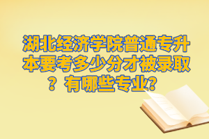 湖北經(jīng)濟學(xué)院普通專升本要考多少分才被錄??？有哪些專業(yè)？