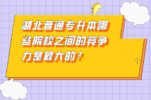 湖北普通專升本哪些院校之間的競(jìng)爭力是最大的？