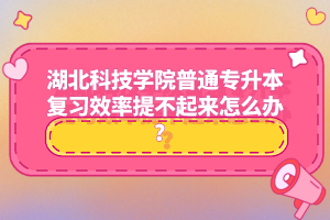 湖北科技學(xué)院普通專升本復(fù)習(xí)效率提不起來怎么辦？