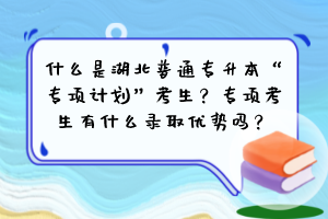 什么是湖北普通專升本“專項計劃”考生？專項考生有什么錄取優(yōu)勢嗎？