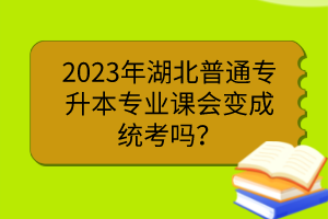 2023年湖北普通專升本專業(yè)課會變成統(tǒng)考嗎？